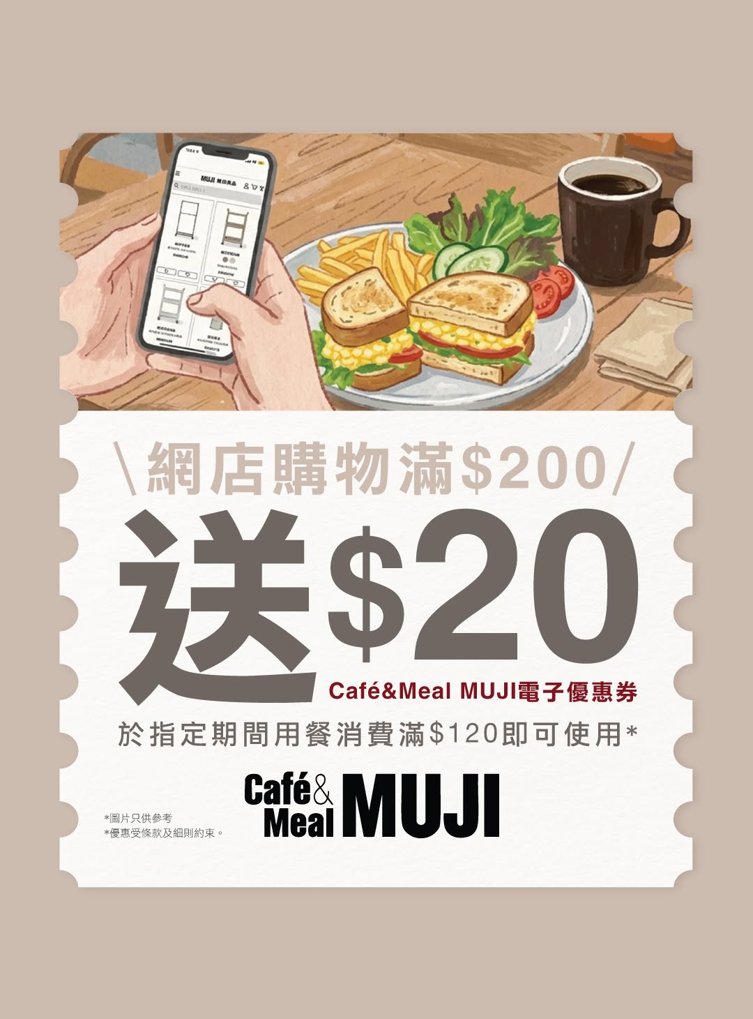 Spend HK$200 on MUJI online to receive a free HK$20 Café&Meal MUJI e-voucher. Valid for MUJI app members only, limited to 2,000 vouchers.