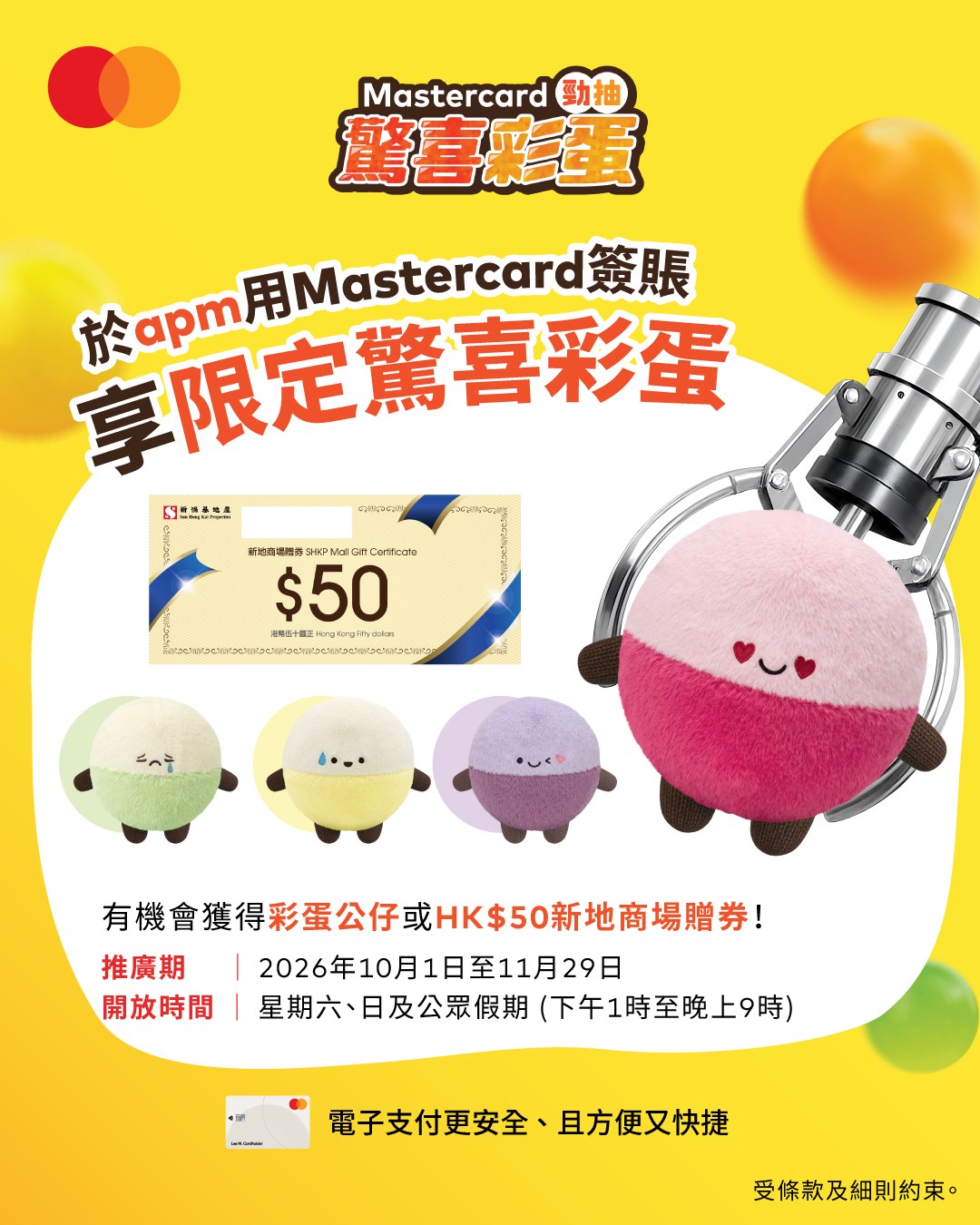 apm — Spend HK$500 with Mastercard at apm on weekends/public holidays to play egg-claw game for prizes worth up to HK$388,888 spending vouchers or HK$50 gift certificates.