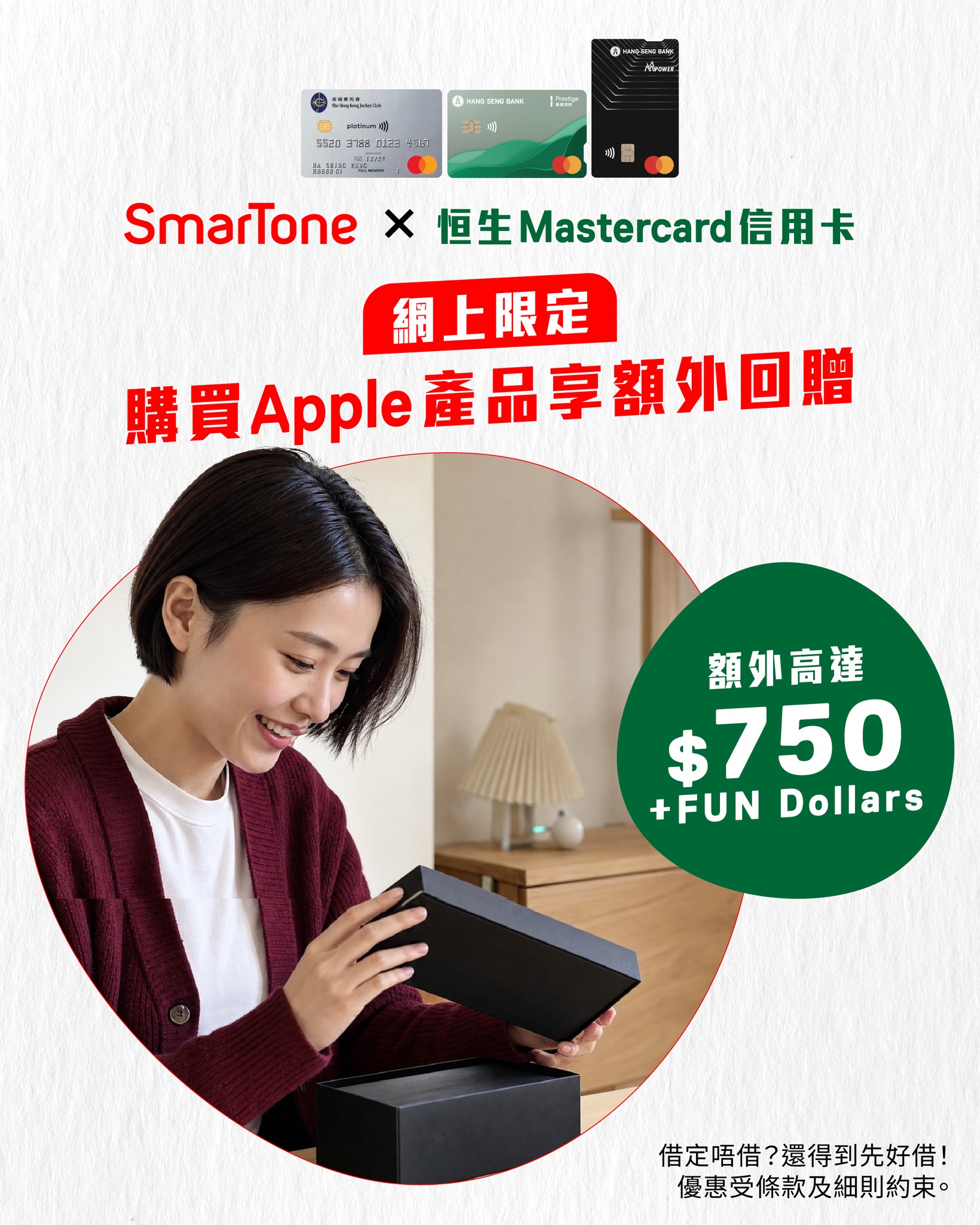 憑恒生Mastercard信用卡在SmarTone網店購物滿HK$9,000或以上，可獲高達HK$750加+FUN Dollars額外獎賞。